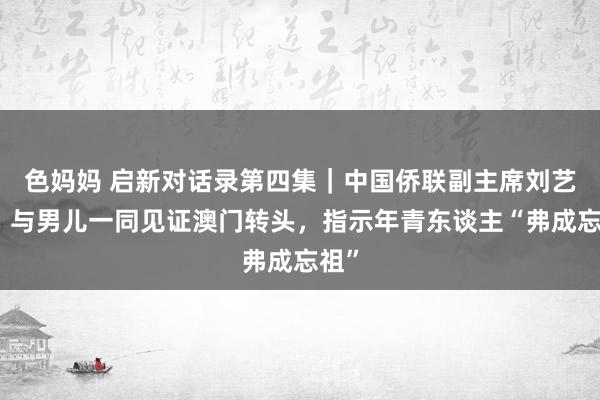 色妈妈 启新对话录第四集｜中国侨联副主席刘艺良：与男儿一同见证澳门转头，指示年青东谈主“弗成忘祖”