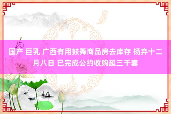 国产 巨乳 广西有用鼓舞商品房去库存 扬弃十二月八日 已完成公约收购超三千套