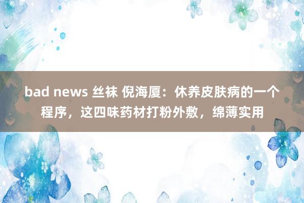 bad news 丝袜 倪海厦：休养皮肤病的一个程序，这四味药材打粉外敷，绵薄实用