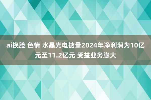 ai换脸 色情 水晶光电掂量2024年净利润为10亿元至11.2亿元 受益业务膨大