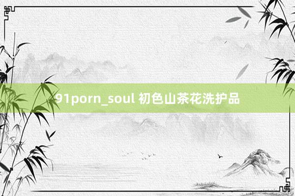 91porn_soul 初色山茶花洗护品