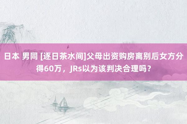 日本 男同 [逐日茶水间]父母出资购房离别后女方分得60万，JRs以为该判决合理吗？