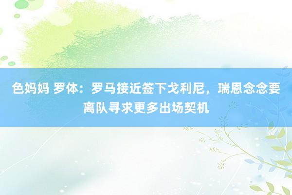 色妈妈 罗体：罗马接近签下戈利尼，瑞恩念念要离队寻求更多出场契机