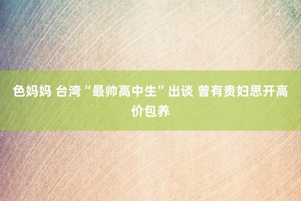 色妈妈 台湾“最帅高中生”出谈 曾有贵妇思开高价包养