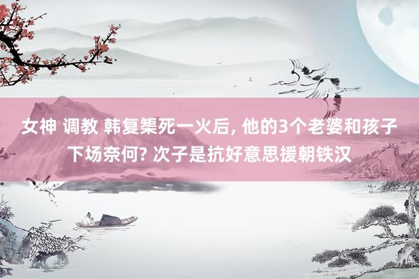女神 调教 韩复榘死一火后， 他的3个老婆和孩子下场奈何? 次子是抗好意思援朝铁汉