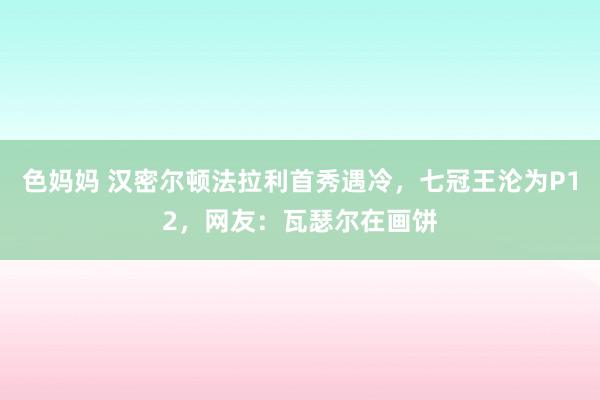 色妈妈 汉密尔顿法拉利首秀遇冷，七冠王沦为P12，网友：瓦瑟尔在画饼