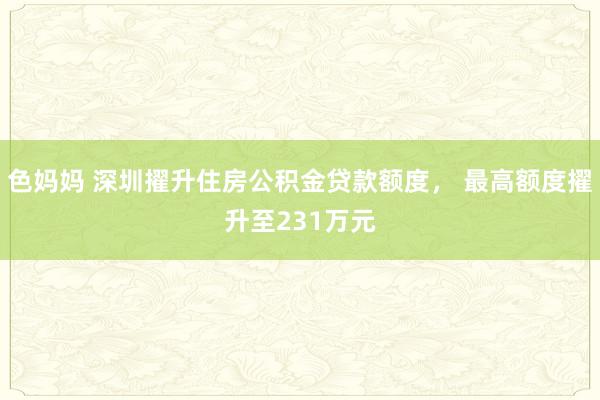 色妈妈 深圳擢升住房公积金贷款额度， 最高额度擢升至231万元