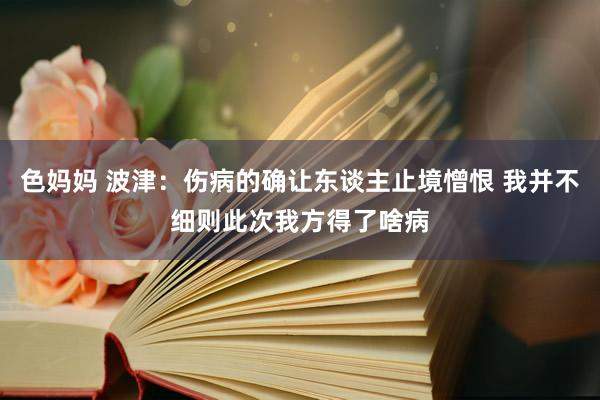 色妈妈 波津：伤病的确让东谈主止境憎恨 我并不细则此次我方得了啥病