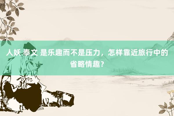 人妖 泰文 是乐趣而不是压力，怎样靠近旅行中的省略情趣？