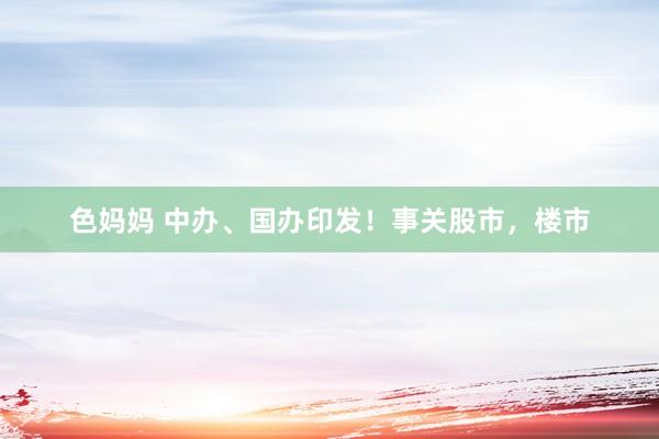 色妈妈 中办、国办印发！事关股市，楼市