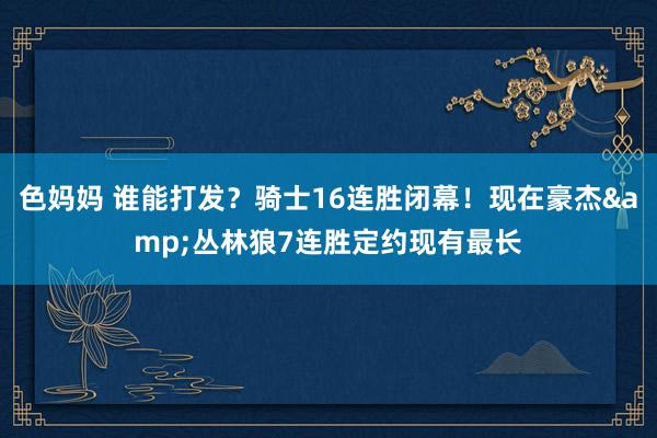 色妈妈 谁能打发？骑士16连胜闭幕！现在豪杰&丛林狼7连胜定约现有最长