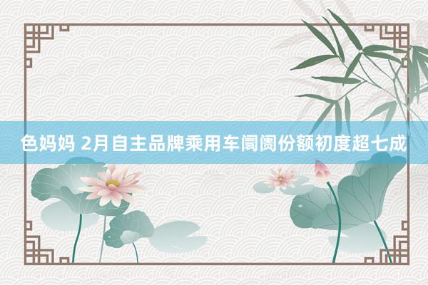 色妈妈 2月自主品牌乘用车阛阓份额初度超七成
