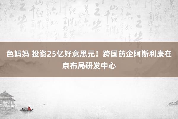 色妈妈 投资25亿好意思元！跨国药企阿斯利康在京布局研发中心