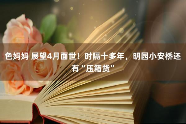 色妈妈 展望4月面世！时隔十多年，明园小安桥还有“压箱货”