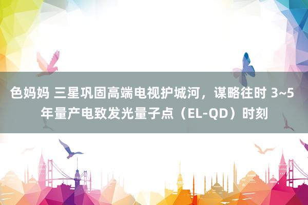 色妈妈 三星巩固高端电视护城河，谋略往时 3~5 年量产电致发光量子点（EL-QD）时刻