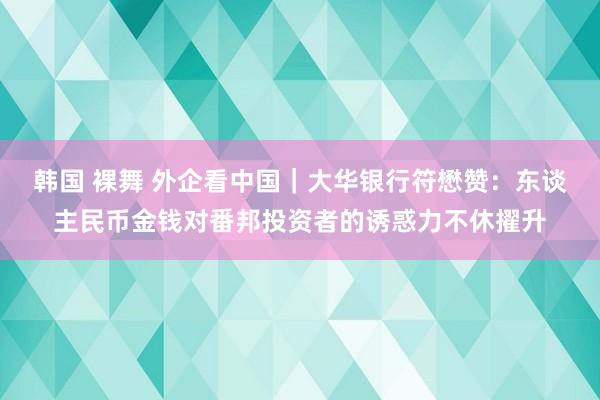 韩国 裸舞 外企看中国｜大华银行符懋赞：东谈主民币金钱对番邦投资者的诱惑力不休擢升
