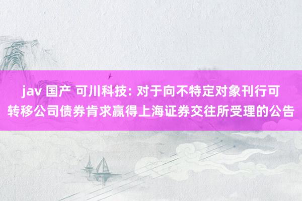 jav 国产 可川科技: 对于向不特定对象刊行可转移公司债券肯求赢得上海证券交往所受理的公告