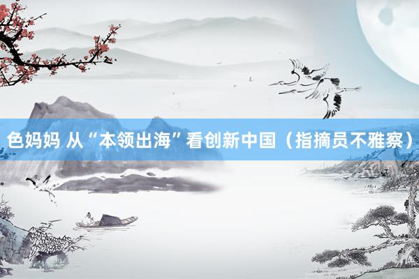 色妈妈 从“本领出海”看创新中国（指摘员不雅察）