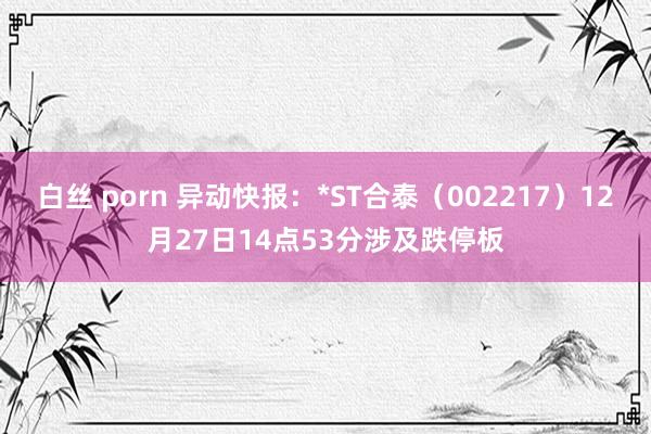 白丝 porn 异动快报：*ST合泰（002217）12月27日14点53分涉及跌停板