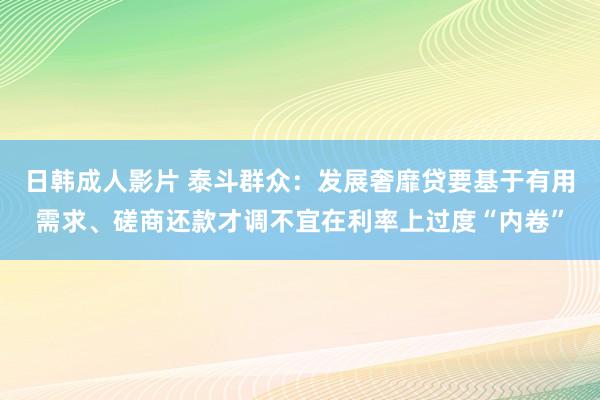 日韩成人影片 泰斗群众：发展奢靡贷要基于有用需求、磋商还款才调不宜在利率上过度“内卷”