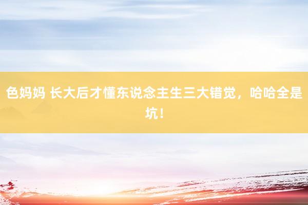 色妈妈 长大后才懂东说念主生三大错觉，哈哈全是坑！