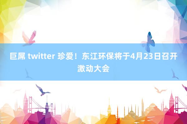 巨屌 twitter 珍爱！东江环保将于4月23日召开激动大会