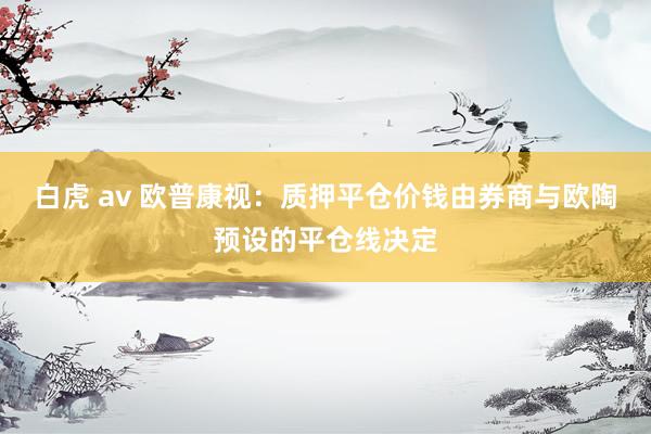 白虎 av 欧普康视：质押平仓价钱由券商与欧陶预设的平仓线决定