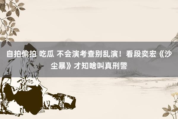 自拍偷拍 吃瓜 不会演考查别乱演！看段奕宏《沙尘暴》才知啥叫真刑警
