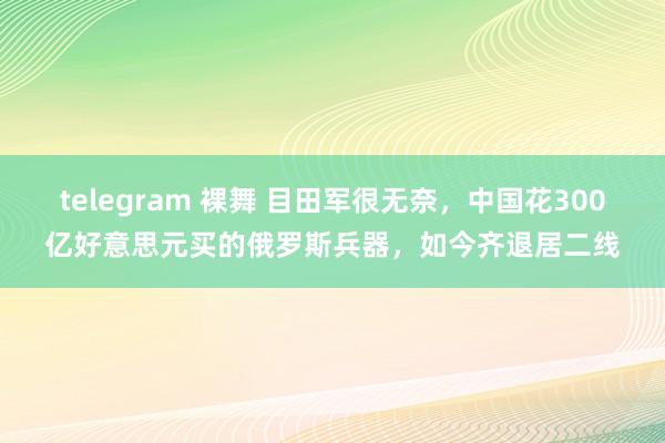 telegram 裸舞 目田军很无奈，中国花300亿好意思元买的俄罗斯兵器，如今齐退居二线