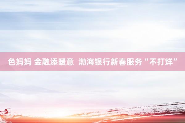 色妈妈 金融添暖意  渤海银行新春服务“不打烊”