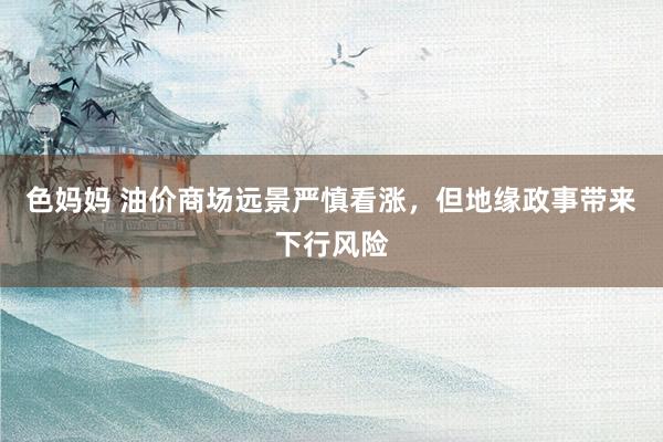 色妈妈 油价商场远景严慎看涨，但地缘政事带来下行风险