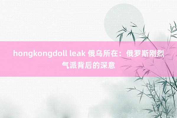 hongkongdoll leak 俄乌所在：俄罗斯刚烈气派背后的深意