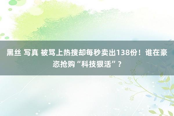 黑丝 写真 被骂上热搜却每秒卖出138份！谁在豪恣抢购“科技狠活”？