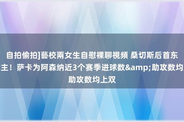 自拍偷拍]藝校兩女生自慰裸聊視頻 桑切斯后首东说念主！萨卡为阿森纳近3个赛季进球数&助攻数均上双