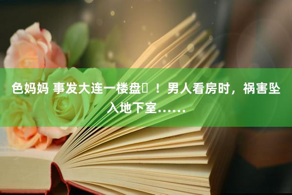 色妈妈 事发大连一楼盘​！男人看房时，祸害坠入地下室……