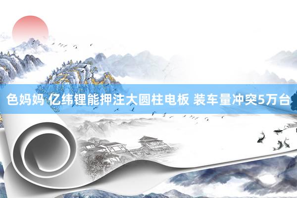 色妈妈 亿纬锂能押注大圆柱电板 装车量冲突5万台