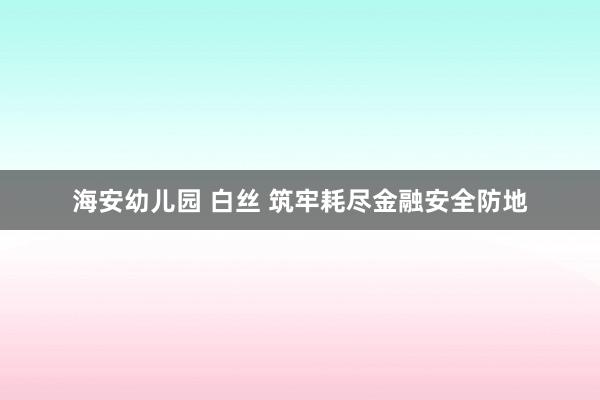 海安幼儿园 白丝 筑牢耗尽金融安全防地