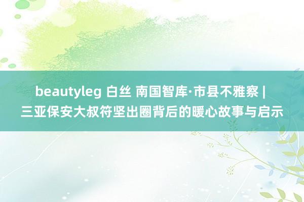 beautyleg 白丝 南国智库·市县不雅察 | 三亚保安大叔符坚出圈背后的暖心故事与启示