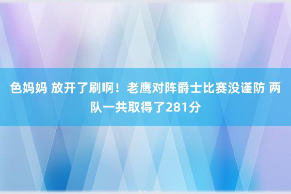 色妈妈 放开了刷啊！老鹰对阵爵士比赛没谨防 两队一共取得了281分
