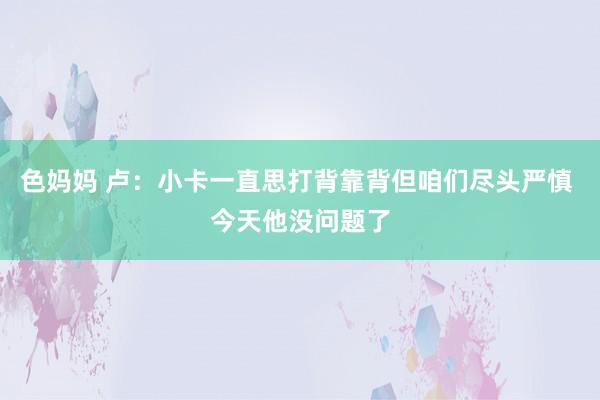 色妈妈 卢：小卡一直思打背靠背但咱们尽头严慎 今天他没问题了