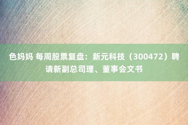 色妈妈 每周股票复盘：新元科技（300472）聘请新副总司理、董事会文书