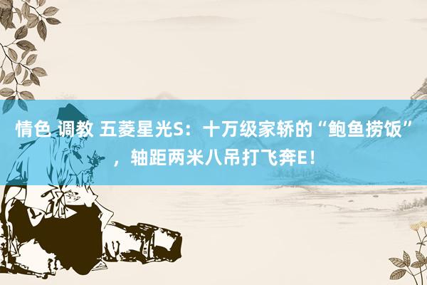 情色 调教 五菱星光S：十万级家轿的“鲍鱼捞饭”，轴距两米八吊打飞奔E！
