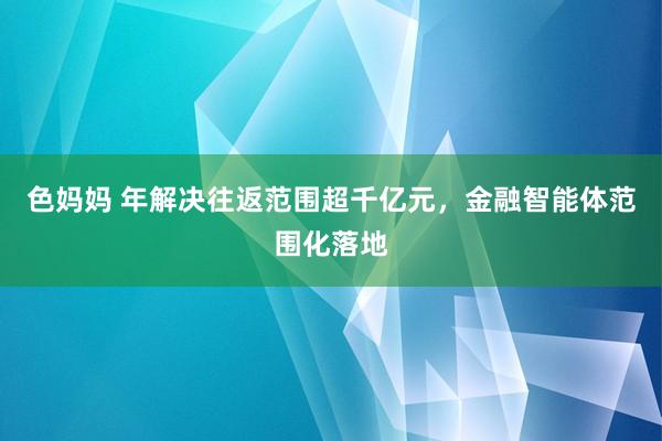 色妈妈 年解决往返范围超千亿元，金融智能体范围化落地
