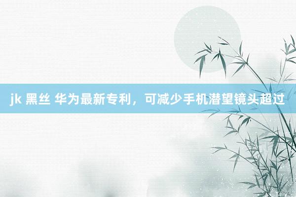 jk 黑丝 华为最新专利，可减少手机潜望镜头超过