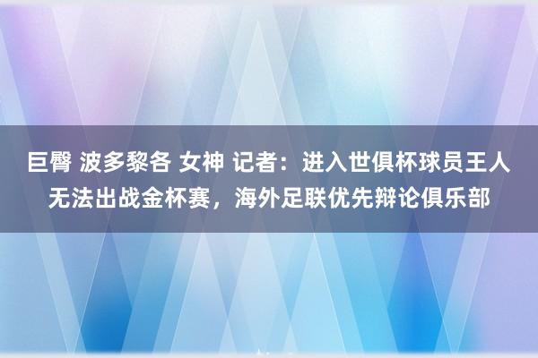 巨臀 波多黎各 女神 记者：进入世俱杯球员王人无法出战金杯赛，海外足联优先辩论俱乐部