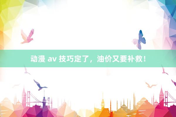 动漫 av 技巧定了，油价又要补救！