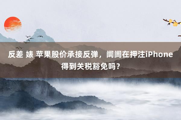 反差 婊 苹果股价承接反弹，阛阓在押注iPhone得到关税豁免吗？