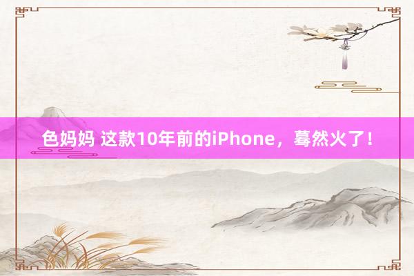 色妈妈 这款10年前的iPhone，蓦然火了！