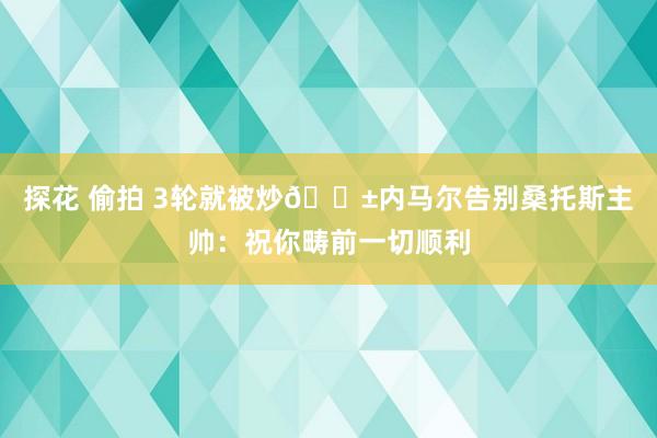 探花 偷拍 3轮就被炒😱内马尔告别桑托斯主帅：祝你畴前一切顺利