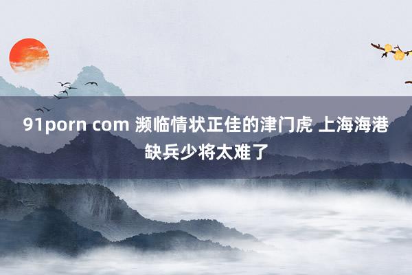91porn com 濒临情状正佳的津门虎 上海海港缺兵少将太难了